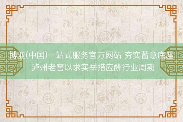 博亚(中国)一站式服务官方网站 夯实蓄意底座 泸州老窖以求实举措应酬行业周期