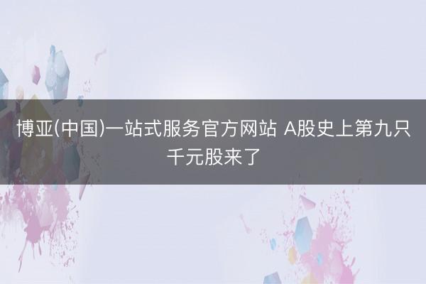 博亚(中国)一站式服务官方网站 A股史上第九只千元股来了