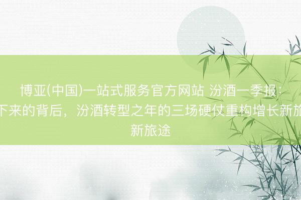博亚(中国)一站式服务官方网站 汾酒一季报：慢下来的背后，汾酒转型之年的三场硬仗重构增长新旅途