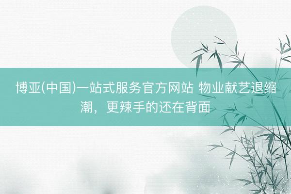 博亚(中国)一站式服务官方网站 物业献艺退缩潮，更辣手的还在背面