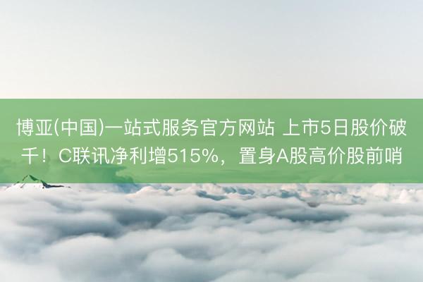博亚(中国)一站式服务官方网站 上市5日股价破千！C联讯净利增515%，置身A股高价股前哨