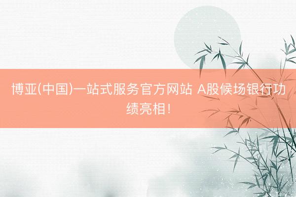 博亚(中国)一站式服务官方网站 A股候场银行功绩亮相！