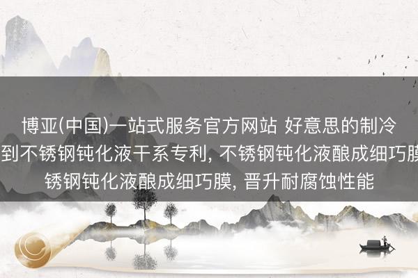 博亚(中国)一站式服务官方网站 好意思的制冷、好意思的集团得到不锈钢钝化液干系专利， 不锈钢钝化液酿成细巧膜， 晋升耐腐蚀性能
