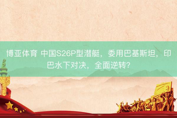 博亚体育 中国S26P型潜艇，委用巴基斯坦，印巴水下对决，全面逆转？