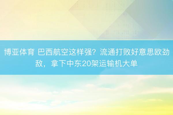 博亚体育 巴西航空这样强？流通打败好意思欧劲敌，拿下中东20架运输机大单
