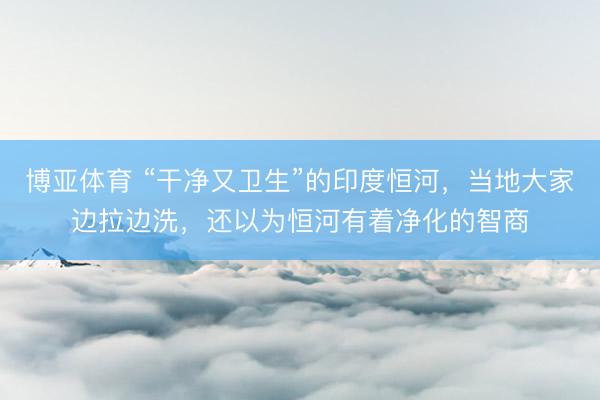 博亚体育 “干净又卫生”的印度恒河，当地大家边拉边洗，还以为恒河有着净化的智商