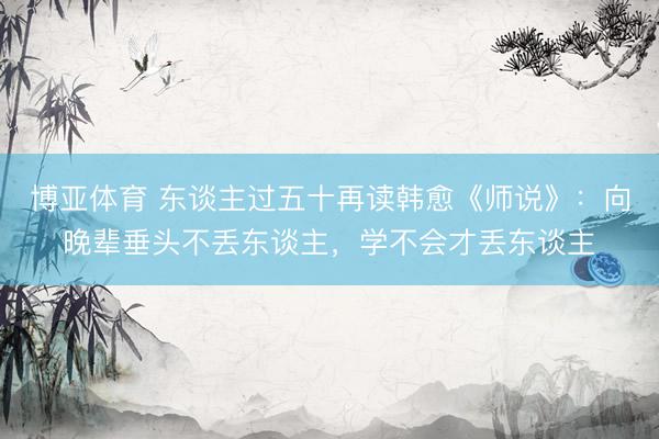 博亚体育 东谈主过五十再读韩愈《师说》：向晚辈垂头不丢东谈主，学不会才丢东谈主