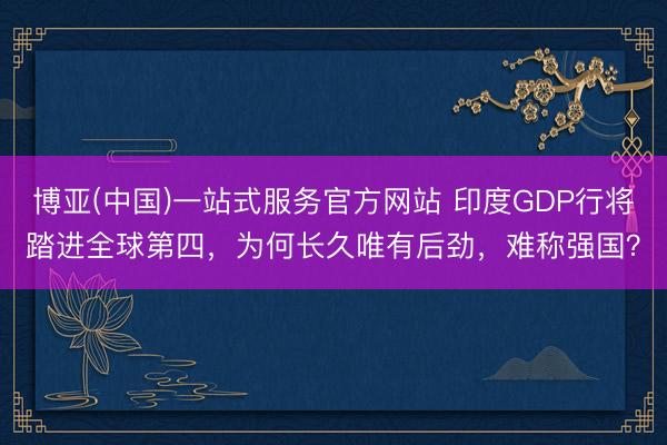 博亚(中国)一站式服务官方网站 印度GDP行将踏进全球第四，为何长久唯有后劲，难称强国？