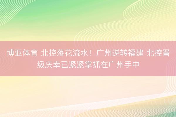 博亚体育 北控落花流水！广州逆转福建 北控晋级庆幸已紧紧掌抓在广州手中