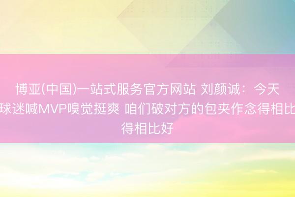 博亚(中国)一站式服务官方网站 刘颜诚：今天被球迷喊MVP嗅觉挺爽 咱们破对方的包夹作念得相比好
