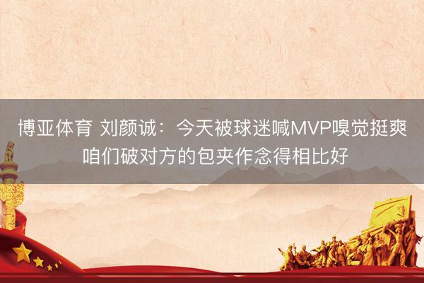 博亚体育 刘颜诚:今天被球迷喊MVP嗅觉挺爽 咱们破对方的包夹作念得相比好