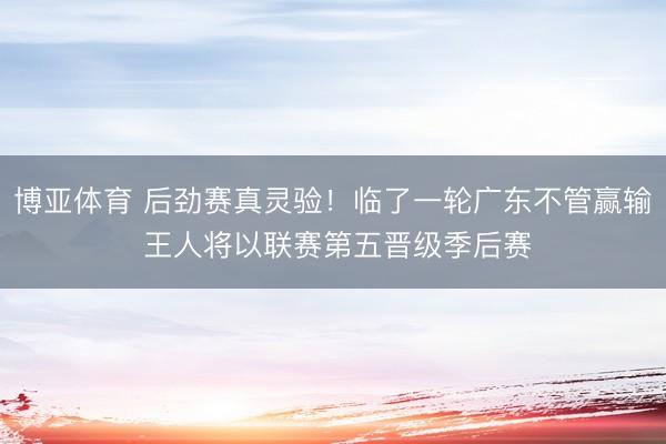 博亚体育 后劲赛真灵验!临了一轮广东不管赢输 王人将以联赛第五晋级季后赛