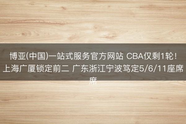 博亚(中国)一站式服务官方网站 CBA仅剩1轮！上海广厦锁定前二 广东浙江宁波笃定5/6/11座席