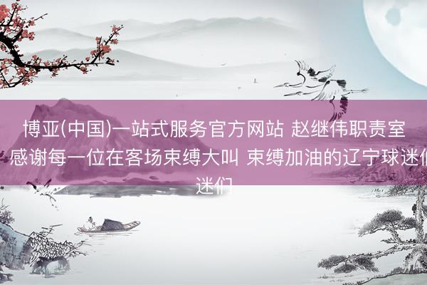 博亚(中国)一站式服务官方网站 赵继伟职责室：感谢每一位在客场束缚大叫 束缚加油的辽宁球迷们