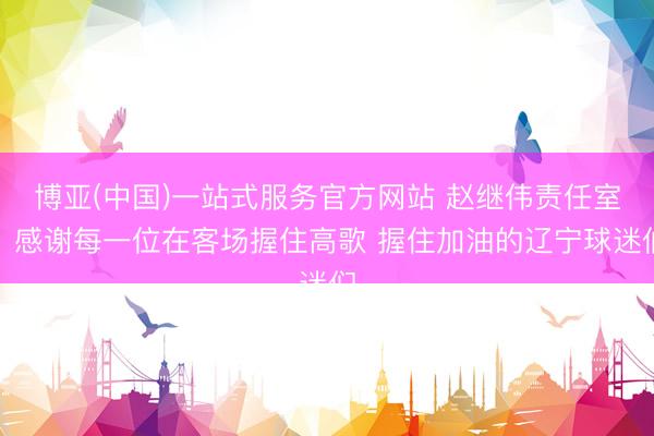 博亚(中国)一站式服务官方网站 赵继伟责任室：感谢每一位在客场握住高歌 握住加油的辽宁球迷们