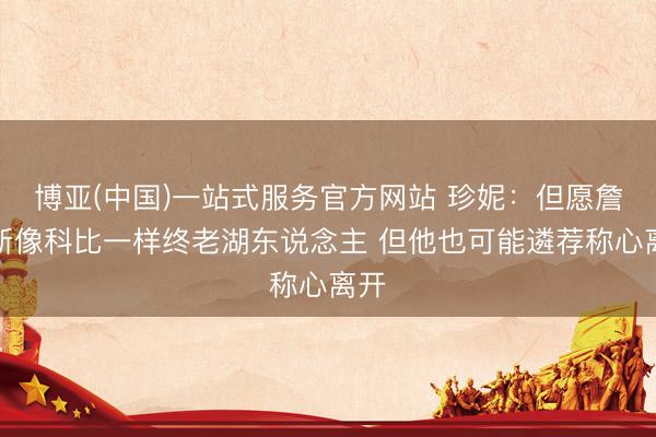 博亚(中国)一站式服务官方网站 珍妮:但愿詹姆斯像科比一样终老湖东说念主 但他也可能遴荐称心离开