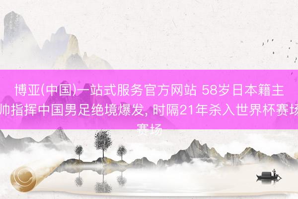 博亚(中国)一站式服务官方网站 58岁日本籍主帅指挥中国男足绝境爆发， 时隔21年杀入世界杯赛场