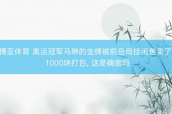 博亚体育 奥运冠军马琳的金牌被前岳母挂闲鱼卖了， 1000块打包， 这是确凿吗