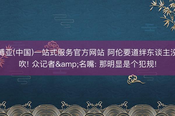 博亚(中国)一站式服务官方网站 阿伦要道绊东谈主没吹! 众记者&名嘴: 那明显是个犯规!