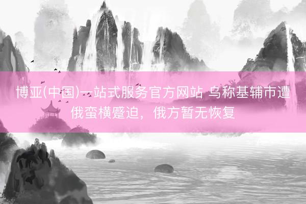 博亚(中国)一站式服务官方网站 乌称基辅市遭俄蛮横蹙迫，俄方暂无恢复