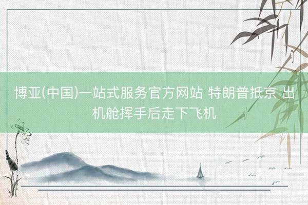 博亚(中国)一站式服务官方网站 特朗普抵京 出机舱挥手后走下飞机