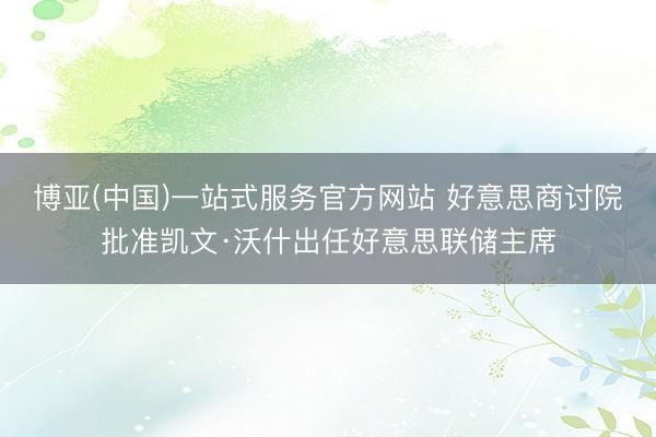 博亚(中国)一站式服务官方网站 好意思商讨院批准凯文·沃什出任好意思联储主席