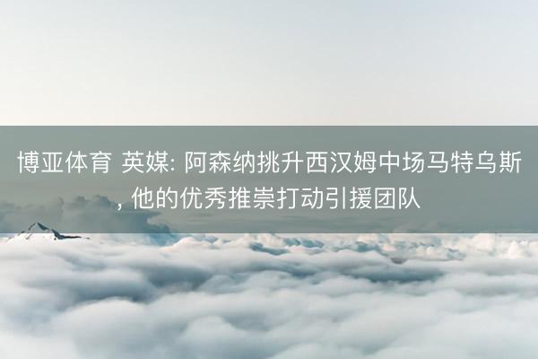 博亚体育 英媒: 阿森纳挑升西汉姆中场马特乌斯, 他的优秀推崇打动引援团队