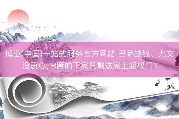 博亚(中国)一站式服务官方网站 巴萨缺钱、尤文没衷心， B席的下家只剩这家土超权门?