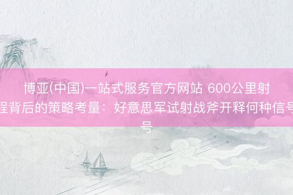 博亚(中国)一站式服务官方网站 600公里射程背后的策略考量：好意思军试射战斧开释何种信号