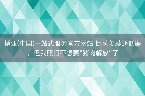 博亚(中国)一站式服务官方网站 比葱姜蒜还低廉，但我照旧不想要“猪肉解放”了