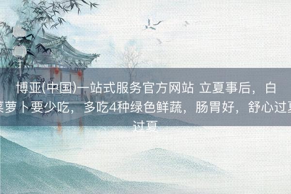 博亚(中国)一站式服务官方网站 立夏事后，白菜萝卜要少吃，多吃4种绿色鲜蔬，肠胃好，舒心过夏