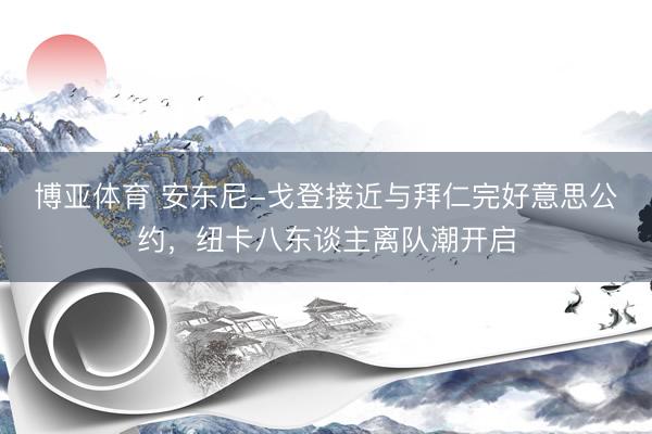 博亚体育 安东尼-戈登接近与拜仁完好意思公约，纽卡八东谈主离队潮开启