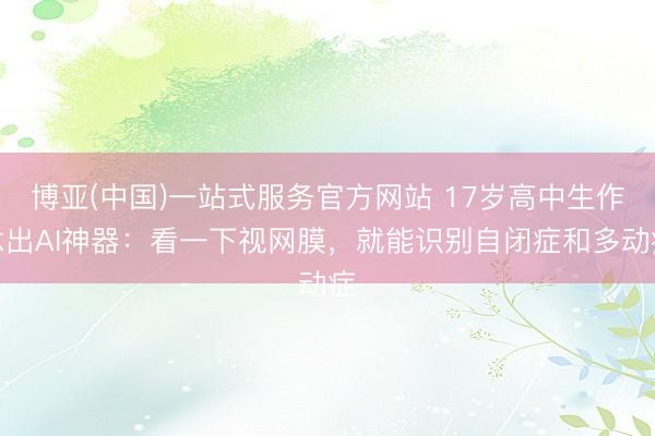 博亚(中国)一站式服务官方网站 17岁高中生作念出AI神器：看一下视网膜，就能识别自闭症和多动症