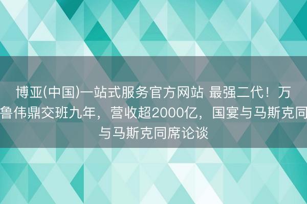 博亚(中国)一站式服务官方网站 最强二代！万向集团鲁伟鼎交班九年，营收超2000亿，国宴与马斯克同席论谈