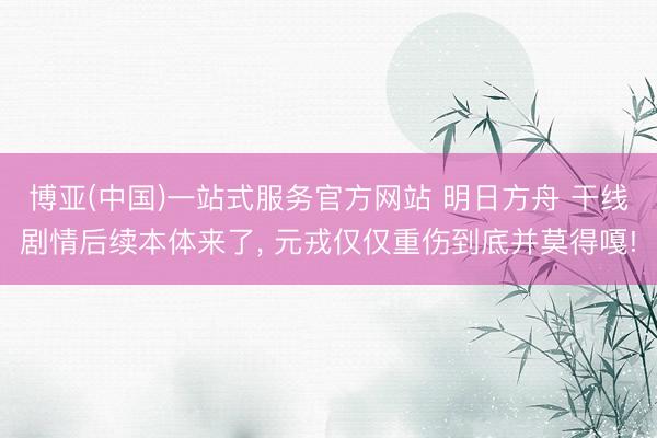 博亚(中国)一站式服务官方网站 明日方舟 干线剧情后续本体来了， 元戎仅仅重伤到底并莫得嘎!