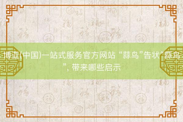 博亚(中国)一站式服务官方网站 “蒜鸟”告状“蒜鸟”， 带来哪些启示