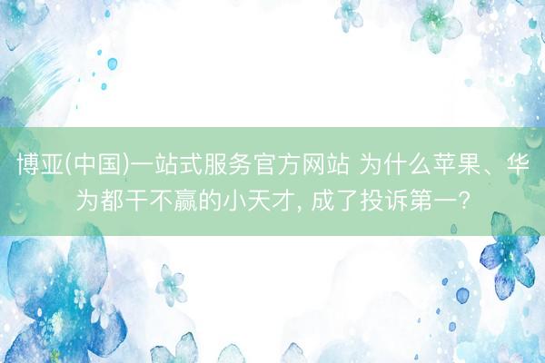 博亚(中国)一站式服务官方网站 为什么苹果、华为都干不赢的小天才， 成了投诉第一?
