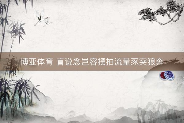 博亚体育 盲说念岂容摆拍流量豕突狼奔