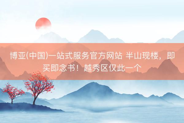 博亚(中国)一站式服务官方网站 半山现楼，即买即念书！越秀区仅此一个