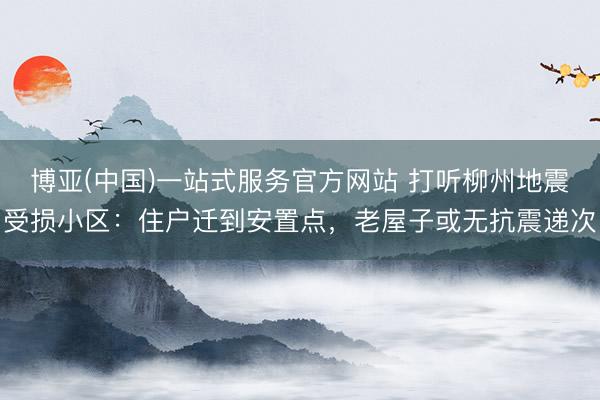 博亚(中国)一站式服务官方网站 打听柳州地震受损小区：住户迁到安置点，老屋子或无抗震递次