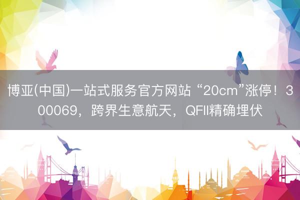 博亚(中国)一站式服务官方网站 “20cm”涨停！300069，跨界生意航天，QFII精确埋伏
