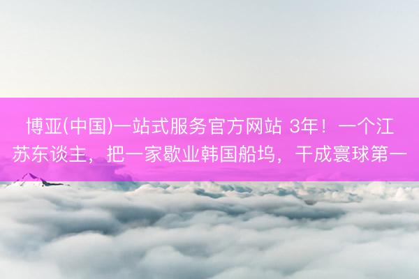 博亚(中国)一站式服务官方网站 3年！一个江苏东谈主，把一家歇业韩国船坞，干成寰球第一