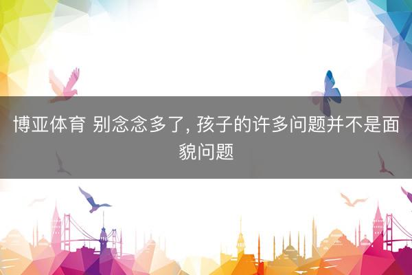 博亚体育 别念念多了， 孩子的许多问题并不是面貌问题