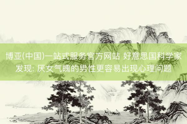 博亚(中国)一站式服务官方网站 好意思国科学家发现: 厌女气魄的男性更容易出现心理问题