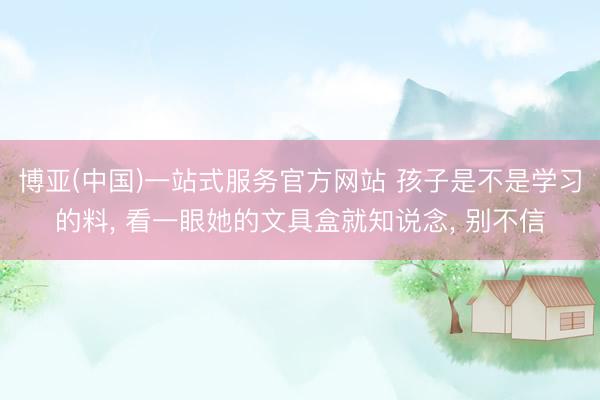 博亚(中国)一站式服务官方网站 孩子是不是学习的料， 看一眼她的文具盒就知说念， 别不信