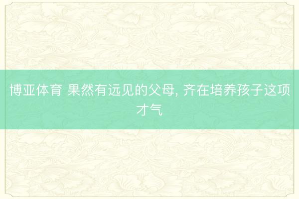 博亚体育 果然有远见的父母， 齐在培养孩子这项才气