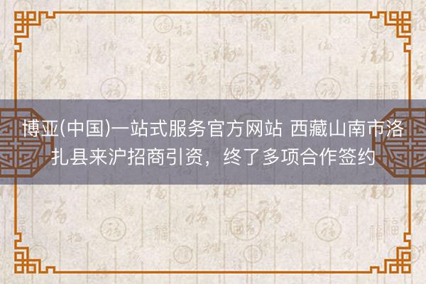 博亚(中国)一站式服务官方网站 西藏山南市洛扎县来沪招商引资,终了多项合作签约