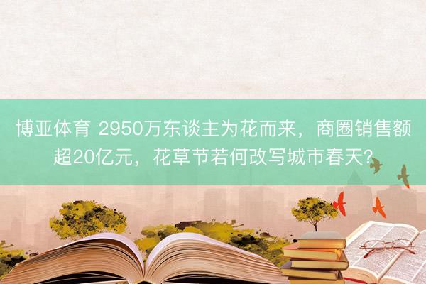 博亚体育 2950万东谈主为花而来，商圈销售额超20亿元，花草节若何改写城市春天？
