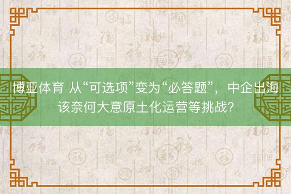 博亚体育 从“可选项”变为“必答题”，中企出海该奈何大意原土化运营等挑战？
