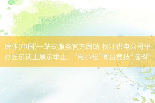 博亚(中国)一站式服务官方网站 松江供电公司举办匠东谈主展示举止，“电小松”同台竞技“选树”